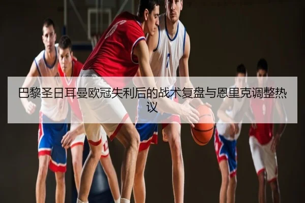 巴黎圣日耳曼欧冠失利后的战术复盘与恩里克调整热议