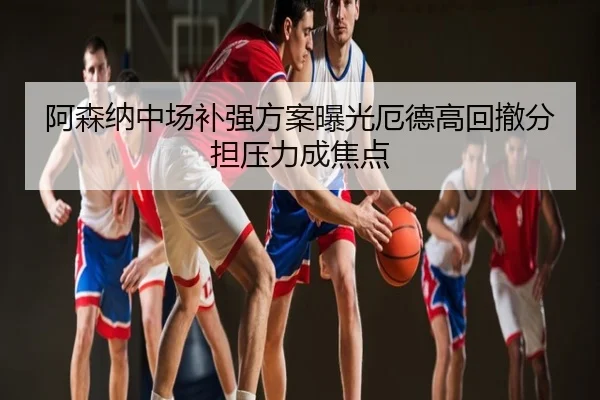 阿森纳中场补强方案曝光厄德高回撤分担压力成焦点